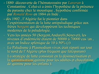 -   1880  : découverte de l’hématozoaire par  Laveran  à Constantine . Celui-ci a émis l’hypothèse de la présence du parasite chez le moustique , hypothèse confirmée par  Ronald Ross  en 1884 en Inde . - dès 1902 , l’Algérie fut le pionnier dans l’expérimentation de la lutte antipaludique grâce aux frères  Sergent  qui développèrent les techniques modernes de la paludologie. Vers les années 50 (Sergent,Andarelli,Sénevet), les niveaux d’endémicité étaient de 50000 à 70000 cas /an , avec un Indice splénique de 10 à 50% ( 2 ) Le Paludisme à Plasmodium vivax était réparti sur tout le nord de l’Algérie (plus fréquent que falciparum) La stratégie de lutte consistait en la désinsectisation et  la  quininisation (quinine pour les adultes et chocolatine de quinine pour les enfants ). 