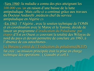 - Vers 1960  :la maladie a connu des pics atteignant les  100.000 cas /an  en raison d’une baisse de la lutte antipaludique   .Mais celle-ci a continué grâce aux travaux du Docteur Andarelli   ,médecin chef   du service antipaludique en Algérie  (3)  - En 1963  : l’Algérie , avec le soutien technique de l’OMS et en coordination avec le Maroc et la Tunisie, décide de lancer un programme  d’éradication du Paludisme   par étapes  d’Est en Ouest  (4)  couvrant la totalité des Wilayas du nord du pays et devant permettre de conclure ,en 1983, à l’absence de cas autochtones . Le Bureau Central de l’Eradication du paludisme(BCEP) fut créé ; sa mission principale était la prise en charge technique des opérations . ( Gassabi et coll.). Dès 1902 , l’Algérie fut bl’un dfes premiares champs d’experience de la lutte antipaludique grâce aux frères Sergent qui développèrent les techniques modernes de la paludologie. Vers la années 50 , les niveaux d’endemicité ont été ramenés à de niveaux très bas : 50000 à 70000 cas /an . Mais recrudescence des cas vers 1960 où les chiffres atteignaient 100000 cas /an  L’ère post-coloniale: L’état algérien , grâce au soutien technique de l’OMS décide de lancer en 1964 un programme national de lutte copntre le Paludisme en créant le Bureau central de l’éradication du paludisme (BCEP) chargé de la Direction technique des opérations. 