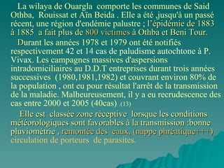 La wilaya de Ouargla  comporte les communes de Said Othba,  Rouissat et Aïn Beida . Elle a été ,jusqu'à un passé récent, une région d'endémie palustre ;  l’épidémie de 1883  à 1885  a fait plus de  800 victimes  à Othba et Beni Tour. D urant les années 1978 et 1979 ont été notifiés respectivement  42 et 14 cas   de paludisme autochtone à P. Vivax . Les campagnes massives d'aspersions intradomiciliaires au D.D.T entreprises durant trois années successives  (1980,1981,1982) et couvrant environ 80% de la population , ont eu pour résultat l'arrêt de la transmission de la maladie. Malheureusement, il y a eu recrudescence des cas entre 2000 et 2005 (40cas)  .(13)  Elle est  classée zone réceptive  lorsque les conditions météorologiques sont favorables à la transmission :bonne pluviométrie ,  remontée des  eaux, (nappe phréatique+++)   circulation de porteurs  de parasites. 