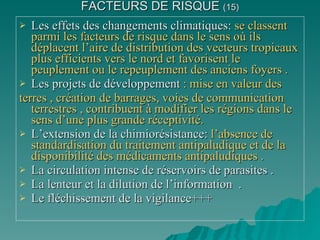 FACTEURS DE RISQUE  (15) Les effets des changements climatiques:  se classent parmi les facteurs de risque dans le sens où ils déplacent l’aire de distribution des vecteurs tropicaux plus efficients vers le nord et favorisent le peuplement ou le repeuplement des anciens foyers . Les projets de développement  : mise en valeur des  terres , création de barrages, voies de communication terrestres , contribuent à modifier les régions dans le sens d’une plus grande réceptivité. L’extension de la chimiorésistance:  l’absence de standardisation du traitement antipaludique et de la disponibilité des médicaments antipaludiques . La circulation intense de réservoirs de parasites . La lenteur et la dilution de l’information  . Le fléchissement de la vigilance+++ 