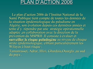 PLAN D’ACTION 2006 Le plan d’action 2006 de l’Institut National de la Santé Publique tient compte de toutes les données de la situation épidémiologique du paludisme en Algérie, son évolution depuis ces dernières années et tente d’y  répondre par une  stratégie opérationnelle adaptée ,en collaboration avec la direction de la prévention du MSPRH .Il consiste à évaluer et  surveiller le risque   paludogène  au niveau de chaque strate épidémiologique, ciblant particulièrement les Wilayas à haut risque :  Tamanrasset, Adrar, Illizi, Ghardaia,Ouargla ,au sud du pays . 