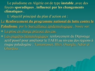 Le paludisme en Algérie est de type  instable  ,avec des foyers  sporadiques  ,  influencé par les changements climatiques . L’objectif principal du plan d’action est : Le   Renforcement du programme national de lutte contre le  Paludisme , par la  Surveillance épidémiologique  , basée sur: La prise en charge précoce des cas. Les enquêtes hématologiques :  renforcement du Dépistage actif/passif pour améliorer le TAEH au niveau des régions à risque paludogène :  Tamanrasset, Illizi, Ouargla, Adrar et Ghardaia . 
