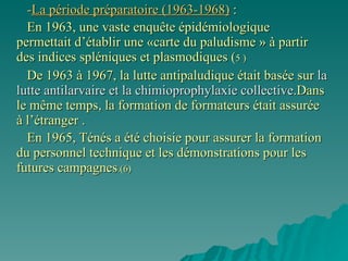 - La période préparatoire (1963-1968)  : En 1963, une vaste enquête épidémiologique permettait d’établir une «carte du paludisme » à partir des indices spléniques et plasmodiques ( 5 ) De 1963 à 1967, la lutte antipaludique était basée sur  la lutte antilarvaire et la chimioprophylaxie   collective .Dans le même temps, la formation de formateurs était assurée à l’étranger .  En 1965, Ténés a été choisie pour assurer la formation du personnel technique et les démonstrations pour les futures campagnes .(6) 