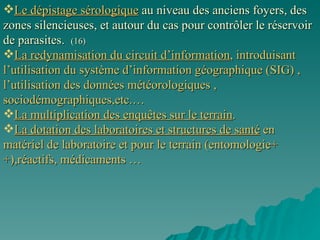 Le dépistage sérologique  au niveau des anciens foyers, des zones silencieuses, et autour du cas pour contrôler le réservoir de parasites.  (16) La redynamisation du circuit d’information , introduisant l’utilisation du système d’information géographique (SIG) , l’utilisation des données météorologiques , sociodémographiques,etc.…  La multiplication des enquêtes sur le terrain . La dotation des laboratoires et structures de santé  en matériel de laboratoire et pour le terrain (entomologie++),réactifs, médicaments … 