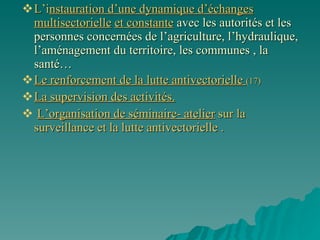 L’i nstauration d’une dynamique d’échanges   multisectorielle   et constante   avec les autorités et les personnes concernées de l’agriculture, l’hydraulique, l’aménagement du territoire, les communes , la santé…   Le renforcement de la lutte antivectorielle  (17) La supervision des activités. L’organisation de séminaire- atelier  sur la surveillance et la lutte antivectorielle .  