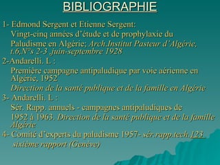 BIBLIOGRAPHIE 1- Edmond Sergent et Etienne Sergent: Vingt-cinq années d’étude et de prophylaxie du  Paludisme en Algérie;  Arch . Institut Pasteur d’Algérie,  t.6,N°s 2-3 ,juin-septembre 1928 2-Andarelli. L : Première campagne antipaludique par voie aérienne en Algérie, 1952 Direction de la santé publique et de la famille en Algérie 3- Andarelli. L : Sér. Rapp. annuels - campagnes antipaludiques de  1952 à 1963.  Direction de la santé publique et de la famille Algérie 4- Comité d’experts du paludisme 1957-  sér.rapp.tech. 123  sixième rapport (Genève) 