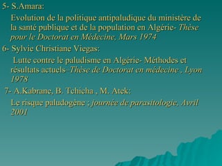 5- S.Amara: Evolution de la politique antipaludique du ministère de la santé publique et de la population en Algérie-  Thèse pour le Doctorat en Médecine, Mars 1974 6- Sylvie Christiane Viegas: Lutte contre le paludisme en Algérie- Méthodes et résultats actuels– Thèse   de Doctorat en médecine , Lyon 1978 7- A.Kabrane, B. Tchicha , M. Atek: Le risque paludogène ;  journée de parasitologie, Avril 2001 