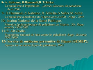 8- A. Kabrane, D.Hammadi,B. Tchicha: Le paludisme d’importation –  journée africaine du paludisme  Avril 2002 9- D.Hammadi,A.Kabrane, B.Tchicha,A.Saber,M.Achir : Le paludisme autochtone en Algérie. journ.SAPM  , Alger ,  2005   10- Institut National de la Santé Publique: Situation épidémiologique du paludisme en Algérie ;  Sér. Rapp. annuels 1985-2005 11-S. Ait Oudia : Programme national de lutte contre le  paludisme ; Rapp. décennie 1991-2000 12- Service de médecine préventive de Djanet (SEMEP): Aperçu sur un ancien foyer de paludisme,  2003. 