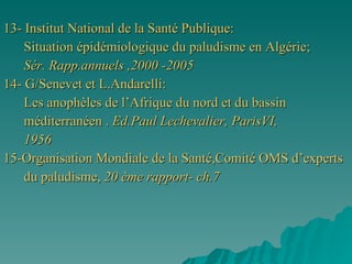 13- Institut National de la Santé Publique: Situation épidémiologique du paludisme en Algérie;  Sér. Rapp.annuels ,2000 -2005 14- G/Senevet et L.Andarelli: Les anophèles de l’Afrique du nord et du bassin  méditerranéen .  Ed.Paul Lechevalier, ParisVI, 1956 15-Organisation Mondiale de la Santé,Comité OMS d’experts  du paludisme,  20 ème rapport- ch.7 