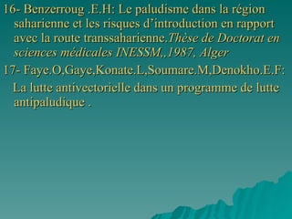16- Benzerroug .E.H: Le paludisme dans la région saharienne et les risques d’introduction en rapport avec la route transsaharienne. Thèse de Doctorat en sciences médicales INESSM,,1987, Alger 17- Faye.O,Gaye,Konate.L,Soumare.M,Denokho.E.F: La lutte antivectorielle dans un programme de lutte antipaludique . 