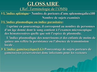 GLOSSAIRE  (  Ref :Terminologie de l’OMS ) 1/ L’indice   splénique =  Nombre de porteurs d’une splenomegaliex100   Nombre de sujets examinés   2/ L’indice plasmodique ou indice parasitaire :   E xprimé en pourcentage, il correspond au nombre de personnes d’un âge donné dont le sang contient à l’examen microscopique des hématozoaires quelle que soit l’espèce de plasmodie. L’indice plasmodique des nourrissons et des enfants de moins de quinze ans reflète la persistance ou l’absence de transmission locale .  3/  L’indice gamétocytique(I.G ): Pourcentage de sujets porteurs de gamétocytes (réservoirs)et donc infectants pour les vecteurs  