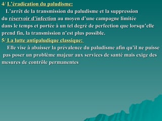4/   L’éradication du paludisme: L’arrêt de la transmission du paludisme et la suppression du  réservoir d’infection  au moyen d’une campagne limitée  dans le temps et portée à un tel degré de perfection que lorsqu’elle  prend fin, la transmission n’est plus possible.  5/  La lutte antipaludique classique:  Elle vise à abaisser la prévalence du paludisme afin qu’il ne puisse pas poser un problème majeur aux services de santé mais exige des  mesures de contrôle permanentes  