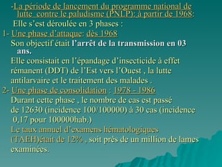 - La période de lancement du programme national de lutte  contre le paludisme (PNLP):   à partir de 1968 : Elle s’est déroulée en 3 phases : 1-  Une phase d’attaque :  dès 1968 Son objectif était  l’arrêt de la transmission en 03 ans.   Elle consistait en l’épandage d’insecticide à effet rémanent (DDT) de l’Est vers l’Ouest , la lutte antilarvaire et le traitement des malades . 2-  Une phase de consolidation  :  1978 - 1986 Durant cette phase , le nombre de cas est passé  de 12630 (incidence 100/100000) à 30 cas (incidence 0,17 pour 100000hab.) Le taux annuel d’examens hématologiques (TAEH)était de 12% ,  soit près de un million de lames examinées.  