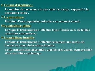 6/  Le taux d’incidence :  Le nombre de nouveaux cas par unité de temps , rapporté à la population totale . 7/  La prévalence :  Fraction d’une population infectée à un moment donné.  8/ Le paludisme stable : Lorsque la transmission s’effectue toute l’année avec de faibles variations saisonnières. 9/  Le paludisme instable : Lorsque la transmission s’effectue seulement une partie de l’année au cours de la saison humide. Cette transmission saisonnière ,parfois très courte, peut prendre alors une allure epidemiqe. 