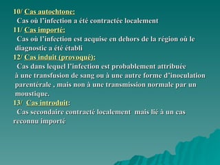 10/  Cas autochtone: Cas où l’infection a été contractée localement 11/  Cas importé: Cas où l’infection est acquise en dehors de la région où le diagnostic a été établi 12/  Cas induit (provoqué): Cas dans lequel l’infection est probablement attribuée à une transfusion de sang ou à une autre forme d’inoculation parentérale , mais non à une transmission normale par un  moustique. 13/  Cas introduit : Cas secondaire contracté localement  mais lié à un cas  reconnu importé  
