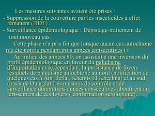Les mesures suivantes avaient été prises : - Suppression de la couverture par les insecticides à effet  rémanent  (DDT)  .  - Surveillance épidémiologique : Dépistage-traitement de tout nouveau cas. Cette phase n’a pris fin que  lorsque aucun cas autochtone  n’a été notifié pendant trois années consécutives  ( 4) Au milieu des années 80, on assistait à une inversion du profil épidémiologique en faveur du  paludisme d’importation  avec,cependant, la persistance de foyers résiduels de paludisme autochtone au nord (notification de quelques cas à Ain Defla , Khemis El Khechna) et au sud (oasis de Ouargla).Les mesures de contrôle et de surveillance durant trois années consécutives aboutirent au tarissement de ces foyers ( confirmation sérologique). 