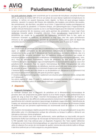 Paludisme (Malaria)
FICHE INFORMATIVE PALUDISME version Juillet 2016 10
Les accès palustres simples sont caractérisés par la succession de trois phases: une phase de frisson
(39°c), une phase de chaleur (40°-41°c) et une phase de sueur (baisse rapide de la température). En
pratique, le rythme est souvent beaucoup moins régulier. La fièvre est quasi presque toujours
présente ; peuvent s’y associer des frissons, des céphalées, des myalgies, une asthénie, des nausées,
des vomissements, des diarrhées, une pâleur ou un ictère. L’apparition de troubles neurologiques est
un signe de gravité du paludisme. A l’examen clinique, une splénomégalie due à l’hyperactivité du
système réticulo-histiocytaire associée ou non à une hépatomégaliepeut êtreobservée tardivement.
Lorsqu’une personne fait de nouveaux accès après guérison des précédents, il peut s’agir d’une
réinfection (nouvelle piqûre d’anophèle infectée), d’une recrudescence (augmentation de la
parasitémie qui résulte de la maturation des hypnozoïtes persistants dans le foie, après un
traitement incomplet ou inefficace, ou persistant au long cours chez des sujets partiellement
immuns) ou de rechute/reviviscence (poussée de parasitémie ayant comme point de départ des
schizontes exo‐érythrocytaires a développement lent (hypnozoïtes pour P. vivax ou P. ovale).
- Complications :
Les complications du paludisme sont liées à la défaillance d’organes, telles qu’une insuffisance rénale
aiguë, un œdème pulmonaire ou des perturbations métaboliques et hydroélectrolytiques. La
complication la plus grave de P. falciparum est l’accès pernicieux ou malaria cérébrale, due à la
séquestration des hématies parasitées dans les capillaires cérébraux entraînant une anoxie et
entraînant presque systématiquement la défaillance concomitante d’autresorganes(poumons, reins,
etc.). Pour les spécialistes francophones, l'accès dit pernicieux, au sens strict, est défini par
I‘existence de signes neurologiques aigus (encéphalopathie ou neuropaludisme) aiguë au cours d'un
paludisme à P. falciparum. Pour les experts internationaux de I'OMS, I‘élargissement de cette
définition à d'autres manifestations de défaillance viscérale parait utile pour mieux cerner la gravite
du pronostic et poser I’indicationd'un traitement d'urgenceparvoie intraveineuse.
L’évolution de la maladie peut être fatale en cas de paludisme à P. falciparum si un traitement n’est
pas instauré précocement (dans les 24h après les premiers signes).
P. knowlesi peut également engendrer rapidement une situation potentiellement létale, comparable
au P. falciparum.
Les autres espèces (P. vivax, P. ovale, P. malariae) sont rarement mortelles mais P. malariae peut
entraîner des néphroses suite à un dépôt glomérulairede complexes immuns.
3. Diagnostic
- Diagnostic biologique :
La méthode classique pour le diagnostic du paludisme est la démonstration microscopique de
parasites dans une préparation de goutte épaisse ou d’un frottis sanguin, après prélèvement d'une
goutte de sang au bout d'un doigt. L’examen microscopique permet l'identification de l’espèce à
l'origine du paludisme et des différents stades parasitaires (notamment les gamétocytes), ainsi que la
quantification de la densité parasitaire (pourcentage de globules rouges infectés). L’identification de
l’espèce est nécessaire pour décider du traitement. Un examen microscopique de 20 minutes (réalisé
de préférence par une personne expérimentée) est recommandé avant de conclure à un résultat
négatif.
Des examens microscopiques répétés peuvent être nécessaires, car les parasites peuvent ne pas être
détectables suite à la désintégration cyclique des schizontes ou lorsque le patient a démarré une
thérapieou était sous chimio-prophylaxie.
D’autres tests existent mais sont moins performants, moins spécifiques ou trop tardifs, tels que le
Quantitative Buffy Coat (technique de microscopie de fluorescence pour la détection du parasite) et
la PCR (possible mais trop coûteuse pour un diagnostic d’urgence). Des ‘tests rapides’ (détection
d’antigènes ou test immuno-chromatographique sur sang total sur bandelette réactive) sont surtout
utiles en absence d’un service de microscopie de qualité, comme dans des endroits isolés en Afrique.
Il doit êtreconfirmé parun frottis sanguin ou une goutteépaisse.
 