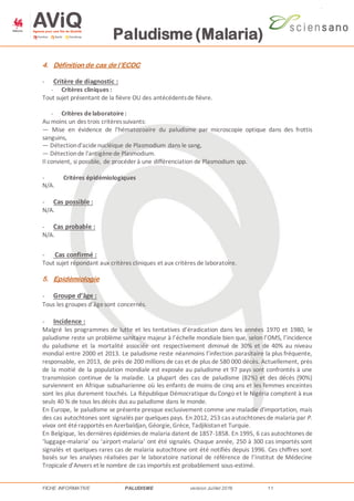 Paludisme (Malaria)
FICHE INFORMATIVE PALUDISME version Juillet 2016 11
4. Définition de cas de l’ECDC
- Critère de diagnostic :
- Critères cliniques :
Tout sujet présentant de la fièvre OU des antécédentsde fièvre.
- Critères delaboratoire:
Au moins un des trois critèressuivants:
— Mise en évidence de l'hématozoaire du paludisme par microscopie optique dans des frottis
sanguins,
— Détectiond'acidenucléique de Plasmodium dans le sang,
— Détectionde l'antigènede Plasmodium.
Il convient, si possible, de procéder à une différenciation de Plasmodium spp.
- Critères épidémiologiques
N/A.
- Cas possible :
N/A.
- Cas probable :
N/A.
- Cas confirmé :
Tout sujet répondant aux critères cliniques et aux critères de laboratoire.
5. Epidémiologie
- Groupe d’âge :
Tous les groupes d’âgesont concernés.
- Incidence :
Malgré les programmes de lutte et les tentatives d’éradication dans les années 1970 et 1980, le
paludisme reste un problème sanitaire majeur à l’échelle mondiale bien que, selon l’OMS, l’incidence
du paludisme et la mortalité associée ont respectivement diminué de 30% et de 40% au niveau
mondial entre 2000 et 2013. Le paludisme reste néanmoins l’infection parasitaire la plus fréquente,
responsable, en 2013, de près de 200 millions de cas et de plus de 580 000 décès. Actuellement, près
de la moitié de la population mondiale est exposée au paludisme et 97 pays sont confrontés à une
transmission continue de la maladie. La plupart des cas de paludisme (82%) et des décès (90%)
surviennent en Afrique subsaharienne où les enfants de moins de cinq ans et les femmes enceintes
sont les plus durement touchés. La République Démocratique du Congo et le Nigéria comptent à eux
seuls 40 % de tous les décès dus au paludisme dans le monde.
En Europe, le paludisme se présente presque exclusivement comme une maladie d'importation, mais
des cas autochtones sont signalés par quelques pays. En 2012, 253 cas autochtones de malaria par P.
vivax ont étérapportés en Azerbaïdjan, Géorgie, Grèce, Tadjikistanet Turquie.
En Belgique, les dernières épidémies de malaria datent de 1857-1858. En 1995, 6 cas autochtones de
‘luggage-malaria’ ou ‘airport-malaria’ ont été signalés. Chaque année, 250 à 300 cas importés sont
signalés et quelques rares cas de malaria autochtone ont été notifiés depuis 1996. Ces chiffres sont
basés sur les analyses réalisées par le laboratoire national de référence de l’Institut de Médecine
Tropicale d’Anvers et le nombre de cas importés est probablement sous-estimé.
 