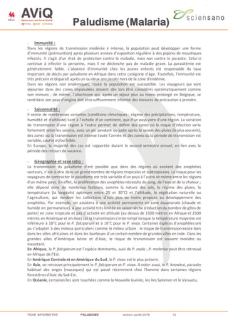 Paludisme (Malaria)
FICHE INFORMATIVE PALUDISME version Juillet 2016 12
- Immunité :
Dans les régions de transmission modérée à intense, la population peut développer une forme
d’immunité (prémunition) après plusieurs années d’exposition régulière à des piqûres de moustiques
infectés. Il s'agit d'un état de protection contre la maladie, mais non contre le parasite. Celui-ci
continue à infecter la personne, mais il ne déclenche pas de maladie grave. La parasitémie est
généralement faible. L’absence d’immunité chez les jeunes enfants est responsable du taux
important de décès par paludisme en Afrique dans cette catégorie d’âge. Toutefois, l’immunité est
très précaireet disparaît après un ou deux ans passés hors de la zone d'endémie.
Dans les régions non endémiques, toute la population est susceptible. Les voyageurs qui vont
séjourner dans des zones impaludées doivent dès lors être considérés systématiquement comme
non immuns ; de même, l’allochtone qui, après un séjour plus ou moins prolongé en Belgique, se
rend dans son pays d’origine doit êtresuffisamment informé des mesures de précaution à prendre.
- Saisonnalité :
Il existe de nombreuses variantes (conditions climatiques : régime des précipitations, température,
humidité et d'altitude) tant à l’échelle d’un continent, que d’un pays voire d’une région. La variation
de transmission d'une région à l'autre permet de définir des zones où le risque d’infection varie
fortement selon les saisons, avec un pic pendant ou juste après la saison des pluies (le plus souvent),
des zones où la transmission est intense toute l’année et des zones où la période de transmission est
variable, courte et/ou faible.
En Europe, la majorité des cas est rapportée durant le second semestre annuel, en lien avec la
période des retours de vacance.
- Géographie et sexe ratio :
La transmission du paludisme n’est possible que dans des régions où existent des anophèles
vecteurs, c’est-à-dire dans un grand nombre de régions tropicales et subtropicales. Le risque pour les
voyageurs de contracter le paludisme est très variable d’un pays à l’autre et même entre les régions
d'un même pays. En effet, la prolifération des anophèles nécessite du sang, de l’eau et de la chaleur ;
elle dépend donc de nombreux facteurs, comme la nature des sols, le régime des pluies, la
température (la longévité optimum entre 20 et 30°C) et l’altitude, la végétation naturelle ou
l’agriculture, qui rendent les collections d’eau plus ou moins propices au développement des
anophèles. Par exemple, on assistera à une activité permanente en zone équatoriale (chaude et
humide en permanence), à une activité très limitée en saison sèche (réduction du nombre de gîtes de
ponte) en zone tropicale et pas d’activité en altitude (au dessus de 1500 mètres en Afrique et 2500
mètres en Amérique et en Asie) car la transmission s’interrompt lorsque la température moyenne est
inférieure à 18°C pour le P. falciparum et à 16°C pour le P. vivax. Certaines espèces d’anophèles ont
pu s’adapter à des milieux particuliers comme le milieu urbain : le risque de transmission existe bien
dans les villes africaines et dans les banlieues d’un certain nombre de grandes villes en Inde. Dans les
grandes villes d’Amérique latine et d’Asie, le risque de transmission est souvent moindre ou
inexistant.
En Afrique, le P. falciparum est l’espèce dominante, suivi de P. ovale ; P. malariae peut être retrouvé
en Afrique de l’Est.
En Amérique Centraleet en Amérique du Sud, leP. vivax est le plus présent.
En Asie, on retrouve principalement le P. falciparum et P. vivax. A noter aussi, le P. knowlesi, parasite
habituel des singes (macaques) qui est passé récemment chez l'homme dans certaines régions
forestières d'Asie du Sud-Est.
En Océanie, certainesîles sont touchées comme la Nouvelle Guinée, les Iles Salomon et le Vanuatu.
 