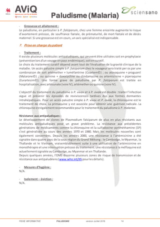 Paludisme (Malaria)
FICHE INFORMATIVE PALUDISME version Juillet 2016 14
- Grossesse et allaitement :
Le paludisme, en particulier à P. falciparum, chez une femme enceinte augmente le risque
d’avortement précoce, de souffrance fœtale, de prématurité, de mort fœtale et de décès
maternel.Si une grossesse est en cours, un avis spécialisé estindispensable.
7. Prise en charge du patient
- Traitement :
Il existe plusieurs molécules antipaludiques, qui peuvent être utilisées soit en prophylaxie
(préventionlorsd'un voyage enpays endémique),soitencuratif.
Le choix du traitement curatif dépend avant tout de l'évaluation de la gravité clinique de la
maladie. Un accès palustre simple à P. falciparum chez le voyageur sera traité per os par une
combinaison de soit artémether + luméfantrine (Coartem©) ; ou atovaquone + proguanil
(Malarone©) ; ou quinine + doxycycline ou clindamycine ou artemisinine + piperaquine
(Eurartesim©). Une forme grave de paludisme par P. falciparum est traitée en
hospitalisation,avecartésunate (voie IV),artémetherou quinine (voie IV).
L’objectif du traitement du paludisme à P. vivax et à P. ovale est double : traiter l’infection
aigue et prévenir les épisodes de reviviscences tardives dus aux formes dormantes
intrahépatiques. Pour un accès palustre simple à P. vivax et P. ovale, la chloroquine est le
traitement de choix. La primaquine y est associée pour obtenir une guérison radicale. La
chloroquine estégalementrecommandée pour le traitementdu paludisme à P. malariae.
Résistance aux antipaludiques :
Le développement de clones de Plasmodium falciparum de plus en plus résistants aux
molécules antipaludiques pose un grave problème. La résistance aux précédentes
générations de médicaments comme la chloroquine et la sulfadoxine-pyriméthamine (SP)
s’est généralisée au cours des années 1970 et 1980. Mais les molécules nouvelles sont
également concernées. Depuis les années 2000, une résistance à l’artémisinine a été
signalée dansquatre pays de la sous-régiondu Grand Mékong : le Cambodge, le Myanmar, la
Thaïlande et le Vietnam, vraisemblablement suite à une utilisation de l’artémisinine en
monothérapie et une interruption précoce du traitement.Une résistance à la méfloquine est
actuellementsignalée auCambodge,au Myanmar et en Thaïlande.
Depuis quelques années, l'OMS discerne plusieurs zones de risque de transmission et de
résistance aux antipaludéens(www.who.int/ith pourlesdétails).
- Mesures d’hygiène :
N/A.
- Isolement – éviction :
N/A.
 