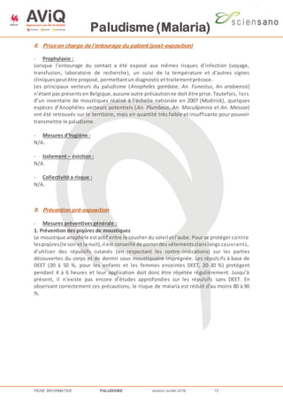 Paludisme (Malaria)
FICHE INFORMATIVE PALUDISME version Juillet 2016 15
8. Prise en charge de l’entourage du patient (post-exposition)
- Prophylaxie :
Lorsque l’entourage du contact a été exposé aux mêmes risques d’infection (voyage,
transfusion, laboratoire de recherche), un suivi de la température et d’autres signes
cliniquespeutêtre proposé, permettantun diagnostic et traitementprécoce.
Les principaux vecteurs du paludisme (Anopheles gambiae, An. Funestus, An arabiensis)
n’étant pas présentsen Belgique,aucune autre précautionne doit être prise.Toutefois, lors
d’un inventaire de moustiques réalisé à l’échelle nationale en 2007 (Modirisk), quelques
espèces d’Anophèles vecteurs potentiels (An. Plumbeus, An. Maculipennis et An. Messae)
ont été retrouvés sur le territoire, mais en quantité très faible et insuffisante pour pouvoir
transmettre le paludisme.
- Mesures d’hygiène :
N/A.
- Isolement – éviction :
N/A.
- Collectivité a risque :
N/A.
9. Prévention pré-exposition
- Mesures préventivesgénérale :
1. Prévention des piqûres de moustiques
Le moustique anophèle estactif entre le coucher du soleil etl'aube. Pour se protéger contre
lespiqûres(le soir et la nuit),il est conseillé de porterdes vêtementsclairslongs couvrants,
d’utiliser des répulsifs cutanés (en respectant les contre-indications) sur les parties
découvertes du corps et de dormir sous moustiquaire imprégnée. Les répulsifs à base de
DEET (20 à 50 %, pour les enfants et les femmes enceintes DEET, 20-30 %) protègent
pendant 4 à 6 heures et leur application doit donc être répétée régulièrement. Jusqu’à
présent, il n’existe pas encore d’études approfondies sur les répulsifs sans DEET. En
observant correctement ces précautions, le risque de malaria est réduit d'au moins 80 à 90
%.
 