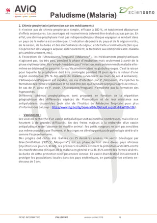Paludisme (Malaria)
FICHE INFORMATIVE PALUDISME version Juillet 2016 16
2. Chimio-prophylaxie (prévention par des médicaments)
Il n’existe pas de chimio-prophylaxie simple, efficace à 100 %, et totalement dépourvue
d’effets secondaires. Les avantages et inconvénients doivent être évalués au cas par cas. En
effet,une chimio-prophylaxien’estpasindispensable pourchaque voyageur se rendant dans
un pays où la malaria est endémique. L’indication dépendra du pays et de la région visités,
de la saison, de la durée et des circonstances du séjour, et de facteurs individuels (tels que
l’expérience des voyages acquise antérieurement, la tolérance aux comprimés anti-malaria
pris antérieurement,etc.).
A l’exception de l’Atovaquone/Proguanil (Malarone®), les médicaments prophylactiques
n’agissent pas, ou très peu, pendant la phase d’incubation mais seulement à partir de la
phase érythrocytaire.Ilsn’empêchentdonc pas l’infection,maispréviennentlamaladie elle-
même en décimant lesparasiteslorsqu’ilspénètrentdanslesglobulesrouges.C’est la raison
pour laquelle la prophylaxie doit être prolongée pendant 28 jours après le retour d’une
région endémique (95 % des accès de malaria surviennent au cours de ces 4 semaines).
L’Atovaquone/Proguanil est capable, en cas d'infection par P. falciparum, d’empêcher la
formation desformes hépatiquesetne doitêtre pris que pendant septjours après le retour.
En cas de P. vivax et P. ovale, l’Atovaquone/Proguanil n’empêche pas la formation des
hypnozoïtes.
Différents schémas prophylactiques sont proposés en fonction de la répartition
géographique des différentes espèces de Plasmodium et de leur résistance aux
antipaludéens disponibles (voir site de l’Institut de Médecine Tropicale pour pl us
d’informationspar pays : http://www.itg.be/itg/GeneralSite/Default.aspx?L=F&WPID=136).
- Vaccination :
Les voiesde recherche d'un vaccin antipaludique sontaujourd'hui nombreuses,mais ellesse
heurtent à de grandes difficultés. Un des freins majeurs à la recherche d'un vaccin
antipaludique reste l'absence de modèle animal : les petits rongeurs ne sont pas sensibles
aux mêmessouches que l'homme,et lessingesne développentpasde pathologie cérébrale
comme l'espèce humaine.
Des progrès ont certes été réalisés ces 25 dernières années. Un vaccin développé par
GlaxoSmithKline ('RTS,S', Mosquirix®) est en phase de test dans divers pays africains
(injections les jours 0-30-60). Les premiers résultats estiment la protection à 50-60 % contre
les manifestations cliniques de la malaria en général et à 36-45 % contre les formes sévères.
La durée de cette protection n'est pas encore connue. Ce vaccin était destiné initialement à
protéger les populations locales dans des pays endémiques, en particulier les enfants en-
dessousde 5 ans.
 