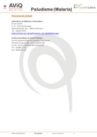 Paludisme (Malaria)
FICHE INFORMATIVE PALUDISME version Juillet 2016 17
Personnes de contact
Laboratoire de Référence Plasmodium
Dr Jan Jacobs
I.T.G. - Klinische Biologie
Nationalestraat,155 - 2000 Antwerpen
Tél.: 03/247.64.45
https://nrchm.wiv-isp.be/fr/centres_ref_labo/default.aspx
Institut Scientifique de Santé Publique
Service épidémiologie desmaladiesinfectieuses
Personne responsable : JavieraRebolledo
E-mail : javiera.rebolledo@sciensano.be
Tél.: 02/642.57.35
Fax : 02/642.54.10
 