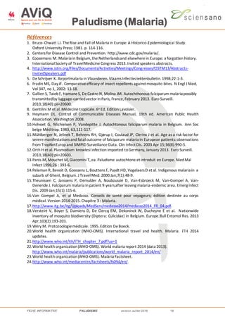 Paludisme (Malaria)
FICHE INFORMATIVE PALUDISME version Juillet 2016 18
Références
1. Bruce-Chwatt LJ. TheRise and Fall of Malaria in Europe: A Historico-Epidemiological Study.
Oxford University Press; 1981. p. 114-116.
2. Centers for Disease Control and Prevention. http://www.cdc.gov/malaria/.
3. Coosemans M. Malaria in Belgium, the Netherlandsand elsewherein Europe: a forgotten history.
InternationalSociety of TravelMedicine Congress 2013. Invited speakers abstracts.
4. http://www.istm.org/Files/Documents/Activities/Meetings/Congresses/CISTM13/Abstracts-
InvitedSpeakers.pdf
5. DeSchrijver K. Airportmalaria in Vlaanderen. VlaamsInfectieziektenbulletin. 1998;22:1-3.
6. Fradin MS, DayJF. Comparativeefficacy of insect repellents against mosquito bites. N Engl J Med,
Vol 347, no 1, 2002: 13-18.
7. Gallien S, TaiebF, HamaneS, DeCastro N, Molina JM. Autochthonous falciparum malaria possibly
transmittedby luggage-carriedvectorin Paris, France, February 2013. Euro Surveill.
2013;18(40):pii=20600.
8. Gentilini M et al. Médecine tropicale. 6e Ed. Edition Lavoisier.
9. Heymann DL. Control of Communicable Diseases Manual, 19th ed. American Public Health
Association. Washington 2008.
10.Holvoet G, Michielsen P, Vandepitte J. Autochtonous faliciparum malaria in Belgium. Ann Soc
belge Méd trop. 1983, 63,111-117.
11.Mühlberger N, Jelinek T, Behrens RH, Gjørup I, Coulaud JP, Clerinx J et al. Age as a risk factor for
severe manifestations and fatal outcome of falciparum malaria in European patients: observations
from TropNetEurop and SIMPID Surveillance Data. Clin Infect Dis. 2003 Apr 15;36(8):990-5.
12.Orth H et al. Plasmodium knowlesi infection imported toGermany, January 2013. Euro Surveill.
2013;18(40):pii=20603.
13.Panis M, Mouchet M, Giacomini T, ea. Paludisme autochtone et introduit en Europe. MedMal
Infect 1996;26 : 393-6.
14.Peleman R, Benoit D, Goossens L, Bouttens F, Puydt HD, VogelaersD et al. Indigenous malaria in a
suburb of Ghent, Belgium. J Travel Med. 2000 Jan;7(1):48-9.
15.Theunissen C, Janssens P, Demulder A, Nouboussié D, Van-Esbroeck M, Van-Gompel A, Van-
Denende J. Falciparum malaria in patient 9 yearsafter leaving malaria-endemic area. Emerg Infect
Dis. 2009 Jan;15(1):115-6.
16.Van Gompel A, et al Medasso. Conseils de santé pour voyageurs; édition destinée au corps
médical. Version 2014-2015. Chapitre 3 : Malaria.
17.http://www.itg.be/itg/Uploads/MedServ/medasso2014/medasso2014_FR_04.pdf.
18.Versteirt V, Boyer S, Damiens D, De Clercq EM, Dekoninck W, Ducheyne E et al. Nationwide
inventory of mosquito biodiversity (Diptera: Culicidae) in Belgium. Europe.Bull Entomol Res. 2013
Apr;103(2):193-203.
19.Wéry M. Protozoologiemédicale. 1995. Edition DeBoeck.
20.World health organization (WHO-OMS). International travel and health. Malaria. ITH 2014
updates.
21.http://www.who.int/ith/ITH_chapter_7.pdf?ua=1
22.World health organization(WHO-OMS). World malaria report 2014 (data 2013).
http://www.who.int/malaria/publications/world_malaria_report_2014/en/
23.World health organization(WHO-OMS). Malaria Factsheet.
24.http://www.who.int/mediacentre/factsheets/fs094/en/.
 
