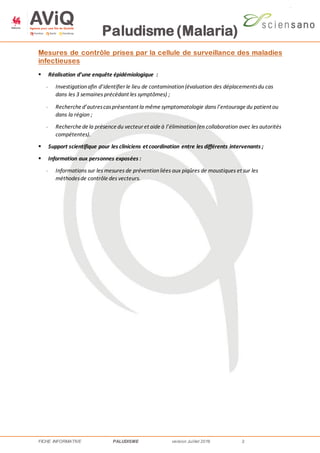 Paludisme (Malaria)
FICHE INFORMATIVE PALUDISME version Juillet 2016 2
Mesures de contrôle prises par la cellule de surveillance des maladies
infectieuses
 Réalisation d’une enquête épidémiologique :
- Investigationafin d’identifier le lieu de contamination(évaluation des déplacementsdu cas
dans les 3 semaines précédant les symptômes) ;
- Recherche d’autrescasprésentant la même symptomatologie dans l’entourage du patient ou
dans la région ;
- Recherche de la présence du vecteur et aide à l’élimination(en collaboration avec les autorités
compétentes).
 Support scientifique pour les cliniciens et coordination entre les différents intervenants ;
 Information aux personnes exposées :
- Informations sur les mesures de préventionliées aux piqûres de moustiques et sur les
méthodesde contrôle des vecteurs.
 