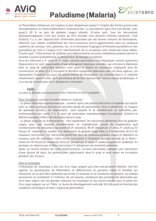 Paludisme (Malaria)
FICHE INFORMATIVE PALUDISME version Juillet 2016 8
Le Plasmodium falciparum est l’espèce la plus dangereuse puisqu’à l’origine des formes graves avec
neuropaludisme et atteinte/défaillance multiviscérales. La parasitémie peut être très élevée, avec
jusqu’à 20 % ou plus de globules rouges infestés. D’autre part, tous les mécanismes
physiopathologiques n’ont pas encore pu être élucidés mais plusieurs théories coexistent. Tout
d’abord, il y a une séquestration d’hématies parasitées par des formes matures de Plasmodium,
adhérant aux cellules endothéliales des micro-vaisseaux (micro-agglutinations dans les vaisseaux
capillaires du cerveau, rein, poumons, etc. et la formation d’agrégats d’hématies parasitées et non
parasitées) qui sont à l’origine d’un ralentissement de la circulation avec anoxie des tissus nobles.
D’autre part, l’intervention de cytokines pro-inflammatoires et autres médiateurs produits durant la
maladie s’associe probablement au phénomène de blocagecirculatoire.
Dans les infections à P. vivax et P. ovale, certains sporozoïtes intra-hépatiques restent quiescents
(hypnozoïtes) et sont responsables d’une schizogonie hépatique retardée, qui entraîne la libération
dans le sang de mérozoïtes plusieurs mois après la piqûre du moustique, expliquant ainsi les
reviviscences tardives (2 à 5 ans après la dernière exposition) observées avec ces deux espèces. Les
hypnozoïtes n’existent pas pour les autres formes de Plasmodium. Les rechutes dues à P. malariae
résulteraient, quant à elles, de la persistance de formes "quiescentes" dans le réseau lymphatique. Il
n’y a pas de rechute pour les P. falciparum et knowlesi.
- Cycle :
Le cycle se déroule successivement chez l’homme et chez l’anophèle.
Chez l’homme le cycle est lui-même divisé en 2 phases :
- La phase hépatique asymptomatique : survient après une piqûre infectante d’anophèle qui injecte
avec sa salive quelques dizaines de parasites (stade de sporozoïtes). Ceux-ci pénètrent, en l’espace
de quelques minutes, les hépatocytes dans lesquels ils se transforment en schizontes pré-
érythrocytaires qui, après 7 à 15 jours de maturation asymptomatique (incubation), éclatent et
libèrent quelques milliers de mérozoïtes dans le sang.
- La phase sanguine ou érythrocytaire : très rapidement, les mérozoïtes pénètrent dans les globules
rouges pour une nouvelle transformation et multiplication (stade de trophozoïtes puis
transformation en schizontes) qui prend 24 (P. knowlesi), 48 (P. falciparum, P. vivax, P. ovale) ou 72
heures (P. malariae) et conduit à la destruction du globule rouge hôte et à la libération de 8 à 32
nouveaux mérozoïtes. Ces mérozoïtes pénètrent dans de nouveaux globules rouges et débutent un
nouveau cycle de réplication. Cette partie correspond à l'évolution cyclique variable de la fièvre :
toutes les 24 heures (P. knowlesi), tierce (P. falciparum, P. vivax, P. ovale) ou quarte (P. malariae). En
pratique, on observe que la fièvre tiercedue à P. falciparum est rarement synchrone.
Après un certain nombre de cycles érythrocytaires, certains mérozoïtes subissent une maturation
d’une dizaine de jours, les gamétocytes apparaissent dans le sang et vont rester en circulation
pendant 10 à 15 jours.
Chez le moustique
L'infestation du moustique a lieu lors d'un repas sanguin pris chez une personne infectée. Une fois
ingérés, les gamétocytes de Plasmodium se différencient en gamètes mâles et femelles qui
fusionnent en un œuf libre (ookinète) qui se fixe à l’estomac et se transforme en oocyste. Les cellules
parasitaires se multiplient à l’intérieur de cet oocyste, produisant des centaines de sporozoïtes qui
vont alors migrer vers les glandes salivaires du moustique et qui seront inoculés avec la salive lors
d’un repas sanguin sur un l’hôte. La durée du développement varie (de 10 à 40 jours) en fonction des
conditions climatiques et selon l’espèce de plasmodium.
 