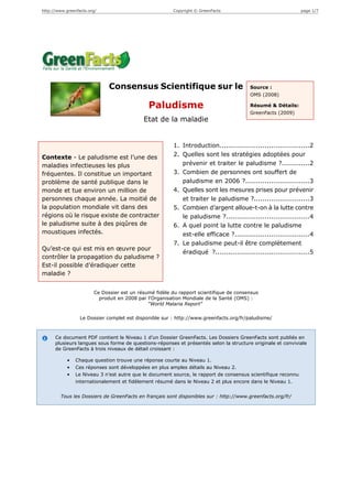 http://www.greenfacts.org/                              Copyright © GreenFacts                                 page 1/7




                              Consensus Scientifique sur le                             Source :
                                                                                        OMS (2008)

                                              Paludisme                                 Résumé & Détails:
                                                                                        GreenFacts (2009)
                                            Etat de la maladie


                                                        1. Introduction..........................................2
Contexte - Le paludisme est l’une des                   2. Quelles sont les stratégies adoptées pour
maladies infectieuses les plus                             prévenir et traiter le paludisme ?.............2
fréquentes. Il constitue un important                   3. Combien de personnes ont souffert de
problème de santé publique dans le                         paludisme en 2006 ?..............................3
monde et tue environ un million de                      4. Quelles sont les mesures prises pour prévenir
personnes chaque année. La moitié de                       et traiter le paludisme ?..........................3
la population mondiale vit dans des                     5. Combien d’argent alloue-t-on à la lutte contre
régions où le risque existe de contracter                  le paludisme ?.......................................4
le paludisme suite à des piqûres de                     6. A quel point la lutte contre le paludisme
moustiques infectés.                                       est-elle efficace ?...................................4
                                                        7. Le paludisme peut-il être complètement
Qu’est-ce qui est mis en œuvre pour
                                                           éradiqué ?............................................5
contrôler la propagation du paludisme ?
Est-il possible d’éradiquer cette
maladie ?


                        Ce Dossier est un résumé fidèle du rapport scientifique de consensus
                          produit en 2008 par l'Organisation Mondiale de la Santé (OMS) :
                                              "World Malaria Report"

                  Le Dossier complet est disponible sur : http://www.greenfacts.org/fr/paludisme/



      Ce document PDF contient le Niveau 1 d’un Dossier GreenFacts. Les Dossiers GreenFacts sont publiés en
      plusieurs langues sous forme de questions-réponses et présentés selon la structure originale et conviviale
      de GreenFacts à trois niveaux de détail croissant :

            •   Chaque question trouve une réponse courte au Niveau 1.
            •   Ces réponses sont développées en plus amples détails au Niveau 2.
            •   Le Niveau 3 n’est autre que le document source, le rapport de consensus scientifique reconnu
                internationalement et fidèlement résumé dans le Niveau 2 et plus encore dans le Niveau 1.


        Tous les Dossiers de GreenFacts en français sont disponibles sur : http://www.greenfacts.org/fr/
 