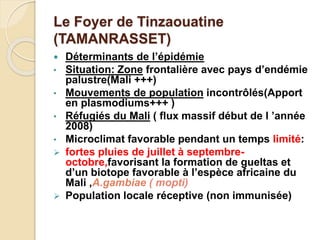 Le Foyer de Tinzaouatine 
(TAMANRASSET) 
 Déterminants de l’épidémie 
• Situation: Zone frontalière avec pays d’endémie 
palustre(Mali +++) 
• Mouvements de population incontrôlés(Apport 
en plasmodiums+++ ) 
• Réfugiés du Mali ( flux massif début de l ’année 
2008) 
• Microclimat favorable pendant un temps limité: 
 fortes pluies de juillet à septembre-octobre, 
favorisant la formation de gueltas et 
d’un biotope favorable à l’espèce africaine du 
Mali ,A.gambiae ( mopti) 
 Population locale réceptive (non immunisée) 
 