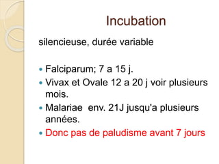Incubation 
silencieuse, durée variable 
 Falciparum; 7 a 15 j. 
 Vivax et Ovale 12 a 20 j voir plusieurs 
mois. 
 Malariae env. 21J jusqu'a plusieurs 
années. 
 Donc pas de paludisme avant 7 jours 
 