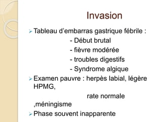 Invasion 
 Tableau d’embarras gastrique fébrile : 
- Début brutal 
- fièvre modérée 
- troubles digestifs 
- Syndrome algique 
Examen pauvre : herpès labial, légère 
HPMG, 
rate normale 
,méningisme 
Phase souvent inapparente 
 