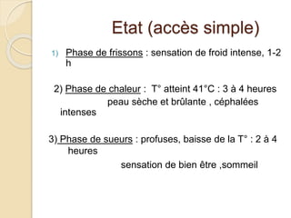 Etat (accès simple) 
1) Phase de frissons : sensation de froid intense, 1-2 
h 
2) Phase de chaleur : T° atteint 41°C : 3 à 4 heures 
peau sèche et brûlante , céphalées 
intenses 
3) Phase de sueurs : profuses, baisse de la T° : 2 à 4 
heures 
sensation de bien être ,sommeil 
 