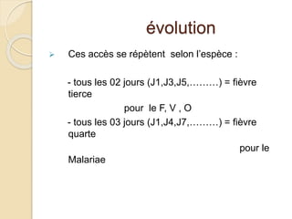 évolution 
 Ces accès se répètent selon l’espèce : 
- tous les 02 jours (J1,J3,J5,………) = fièvre 
tierce 
pour le F, V , O 
- tous les 03 jours (J1,J4,J7,………) = fièvre 
quarte 
pour le 
Malariae 
 