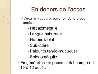 En dehors de l’accés 
L’examen peut retrouver en dehors des 
accès : 
- Hépatomégalie 
- Langue saburrale 
- Herpès labial 
- Sub-ictère 
- Pâleur cutanéo-muqueuse 
- Splénomégalie 
 En général ,cette phase d’état comprend 
10 à 12 accès 
 