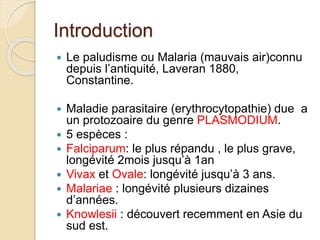 Introduction 
 Le paludisme ou Malaria (mauvais air)connu 
depuis l’antiquité, Laveran 1880, 
Constantine. 
 Maladie parasitaire (erythrocytopathie) due a 
un protozoaire du genre PLASMODIUM. 
 5 espèces : 
 Falciparum: le plus répandu , le plus grave, 
longévité 2mois jusqu’à 1an 
 Vivax et Ovale: longévité jusqu’à 3 ans. 
 Malariae : longévité plusieurs dizaines 
d’années. 
 Knowlesii : découvert recemment en Asie du 
sud est. 
 
