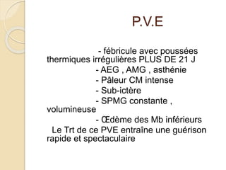 P.V.E 
- fébricule avec poussées 
thermiques irrégulières PLUS DE 21 J 
- AEG , AMG , asthénie 
- Pâleur CM intense 
- Sub-ictère 
- SPMG constante , 
volumineuse 
- OEdème des Mb inférieurs 
Le Trt de ce PVE entraîne une guérison 
rapide et spectaculaire 
 