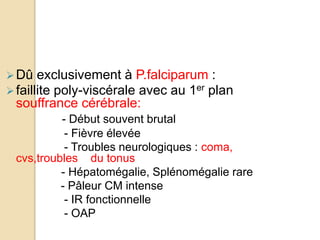 Dû exclusivement à P.falciparum : 
 faillite poly-viscérale avec au 1er plan 
souffrance cérébrale: 
- Début souvent brutal 
- Fièvre élevée 
- Troubles neurologiques : coma, 
cvs,troubles du tonus 
- Hépatomégalie, Splénomégalie rare 
- Pâleur CM intense 
- IR fonctionnelle 
- OAP 
 