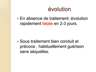 évolution 
 En absence de traitement: évolution 
rapidement fatale en 2-3 jours. 
 Sous traitement bien conduit et 
précoce , habituellement guérison 
sans séquelles. 
 