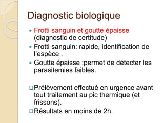 Diagnostic biologique 
 Frotti sanguin et goutte épaisse 
(diagnostic de certitude) 
 Frotti sanguin: rapide, identification de 
l’espèce . 
 Goutte épaisse ;permet de détecter les 
parasitemies faibles. 
Prélèvement effectué en urgence avant 
tout traitement au pic thermique (et 
frissons). 
Résultats en moins de 2h. 
 