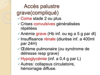 Accès palustre 
grave(compliqué) 
Coma stade 2 ou plus 
 Crises convulsives généralisées 
répétées 
Anémie grave (Hb inf. ou eg a 5 g par dl) 
 Insuffisance rénale (diurèse inf. a 400ml 
par 24H) 
 OEdème pulmonaire (ou syndrome de 
détresse resp grave) 
Hypoglycémie (inf. a 0,4 g par L) 
 Autres: collapsus circulatoire, 
hémorragie diffuse. 
 