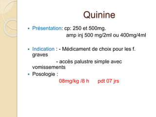 Quinine 
 Présentation: cp: 250 et 500mg. 
amp inj 500 mg/2ml ou 400mg/4ml 
 Indication : - Médicament de choix pour les f. 
graves 
- accès palustre simple avec 
vomissements 
 Posologie : 
08mg/kg /8 h pdt 07 jrs 
 