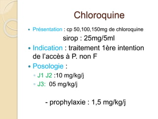 Chloroquine 
 Présentation : cp 50,100,150mg de chloroquine 
sirop : 25mg/5ml 
 Indication : traitement 1ère intention 
de l’accès à P. non F 
 Posologie : 
◦ J1 J2 :10 mg/kg/j 
◦ J3: 05 mg/kg/j 
- prophylaxie : 1,5 mg/kg/j 
 