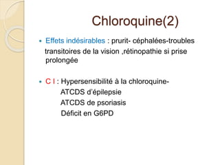Chloroquine(2) 
 Effets indésirables : prurit- céphalées-troubles 
transitoires de la vision ,rétinopathie si prise 
prolongée 
 C I : Hypersensibilité à la chloroquine- 
ATCDS d’épilepsie 
ATCDS de psoriasis 
Déficit en G6PD 
 