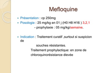 Mefloquine 
 Présentation : cp 250mg 
 Posologie : 25 mg/kg en 01 j (H0 H8 H16 ) 3,2,1 
- prophylaxie : 05 mg/kg/semaine. 
 Indication : Traitement curatif ,surtout si suspicion 
de 
souches résistantes. 
Traitement prophylactique: en zone de 
chloroquinorésistance élevée 
 