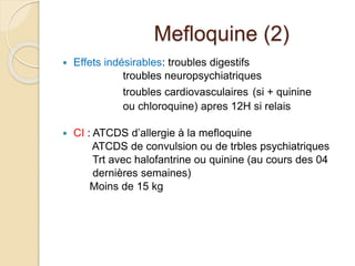 Mefloquine (2) 
 Effets indésirables: troubles digestifs 
troubles neuropsychiatriques 
troubles cardiovasculaires (si + quinine 
ou chloroquine) apres 12H si relais 
 CI : ATCDS d’allergie à la mefloquine 
ATCDS de convulsion ou de trbles psychiatriques 
Trt avec halofantrine ou quinine (au cours des 04 
dernières semaines) 
Moins de 15 kg 
 