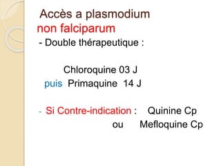 Accès a plasmodium 
non falciparum 
- Double thérapeutique : 
Chloroquine 03 J 
puis Primaquine 14 J 
- Si Contre-indication : Quinine Cp 
ou Mefloquine Cp 
 