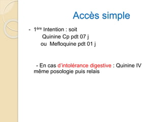 Accès simple 
- 1ère Intention : soit 
Quinine Cp pdt 07 j 
ou Mefloquine pdt 01 j 
- En cas d’intolérance digestive : Quinine IV 
même posologie puis relais 
 